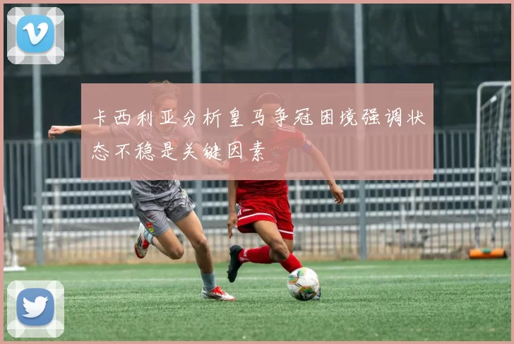 卡西利亚分析皇马争冠困境强调状态不稳是关键因素