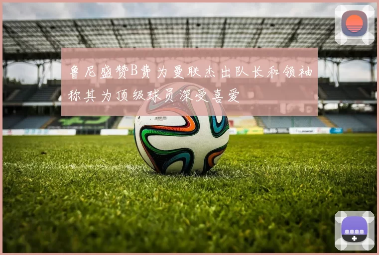 鲁尼盛赞B费为曼联杰出队长和领袖称其为顶级球员深受喜爱