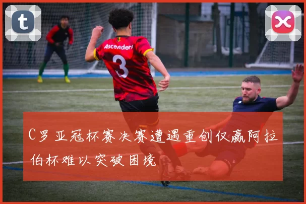 C罗亚冠杯赛决赛遭遇重创仅赢阿拉伯杯难以突破困境