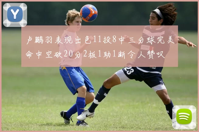卢鹏羽表现出色11投8中三分球完美命中空砍20分2板1助1断令人赞叹