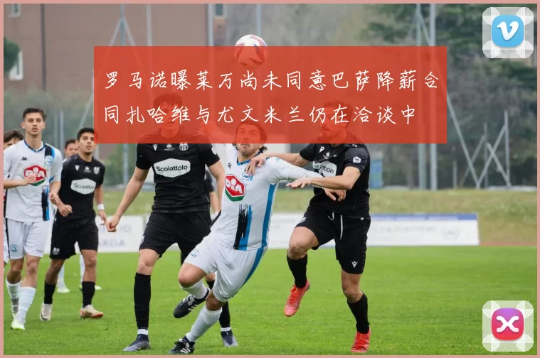 罗马诺曝莱万尚未同意巴萨降薪合同扎哈维与尤文米兰仍在洽谈中