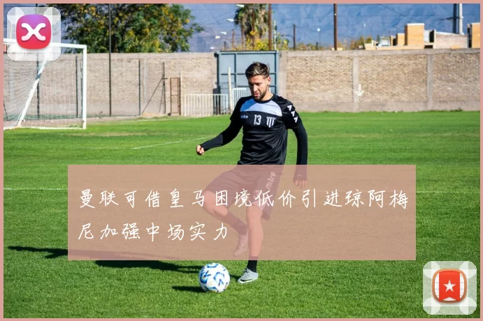 曼联可借皇马困境低价引进琼阿梅尼加强中场实力