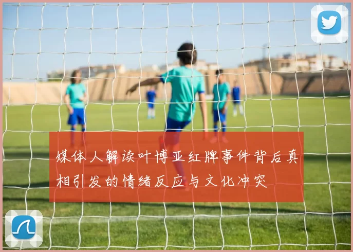 媒体人解读叶博亚红牌事件背后真相引发的情绪反应与文化冲突