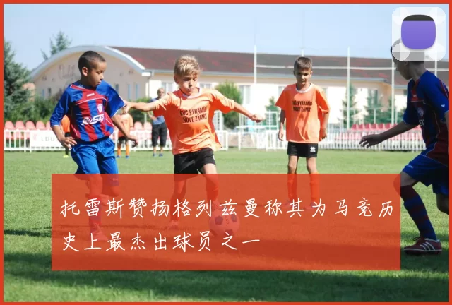 托雷斯赞扬格列兹曼称其为马竞历史上最杰出球员之一