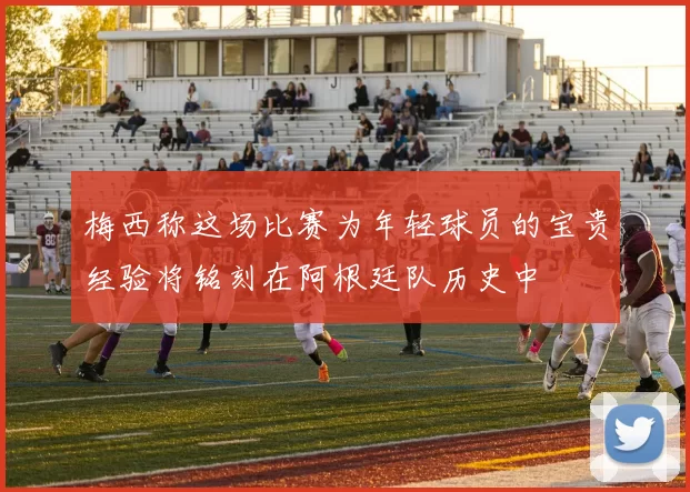 梅西称这场比赛为年轻球员的宝贵经验将铭刻在阿根廷队历史中