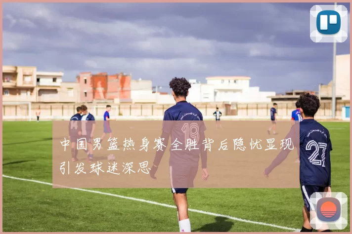 中国男篮热身赛全胜背后隐忧显现引发球迷深思