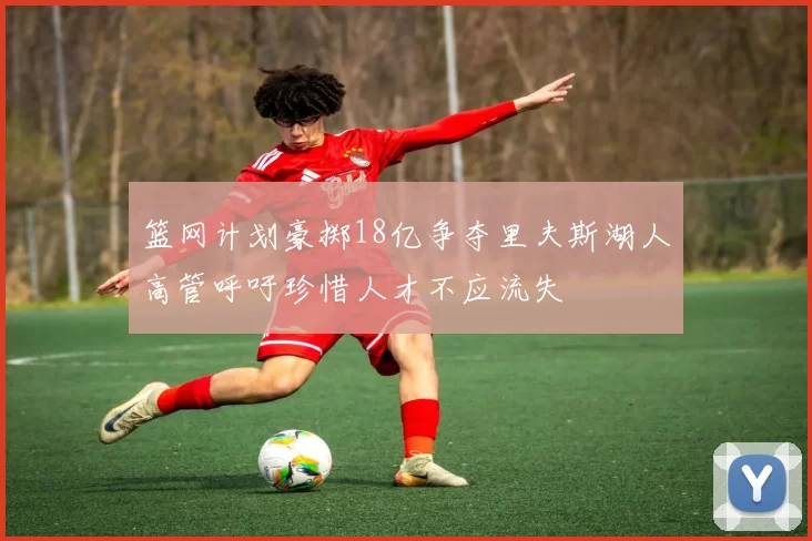 篮网计划豪掷18亿争夺里夫斯湖人高管呼吁珍惜人才不应流失